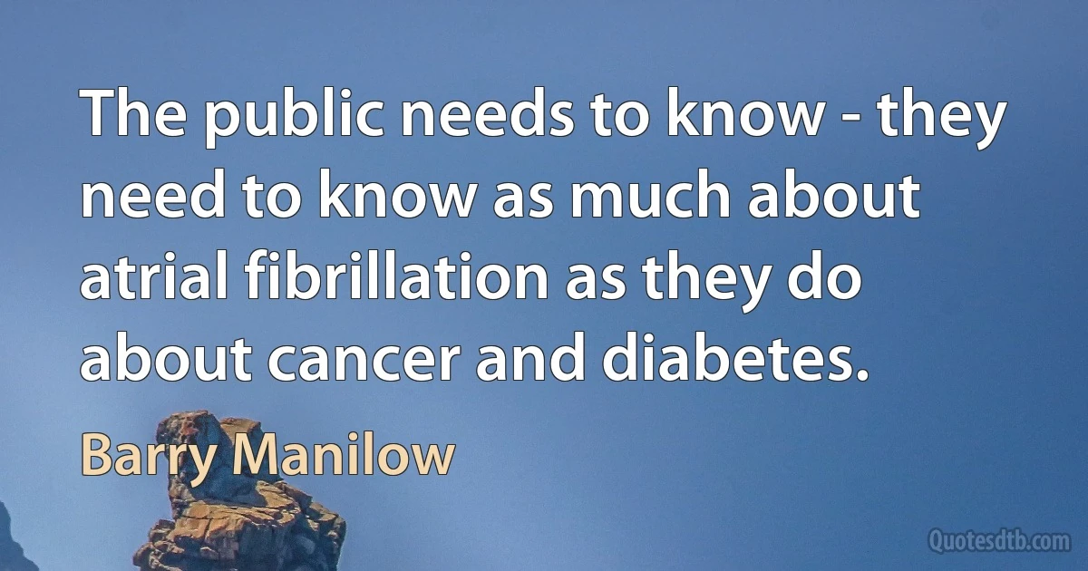 The public needs to know - they need to know as much about atrial fibrillation as they do about cancer and diabetes. (Barry Manilow)