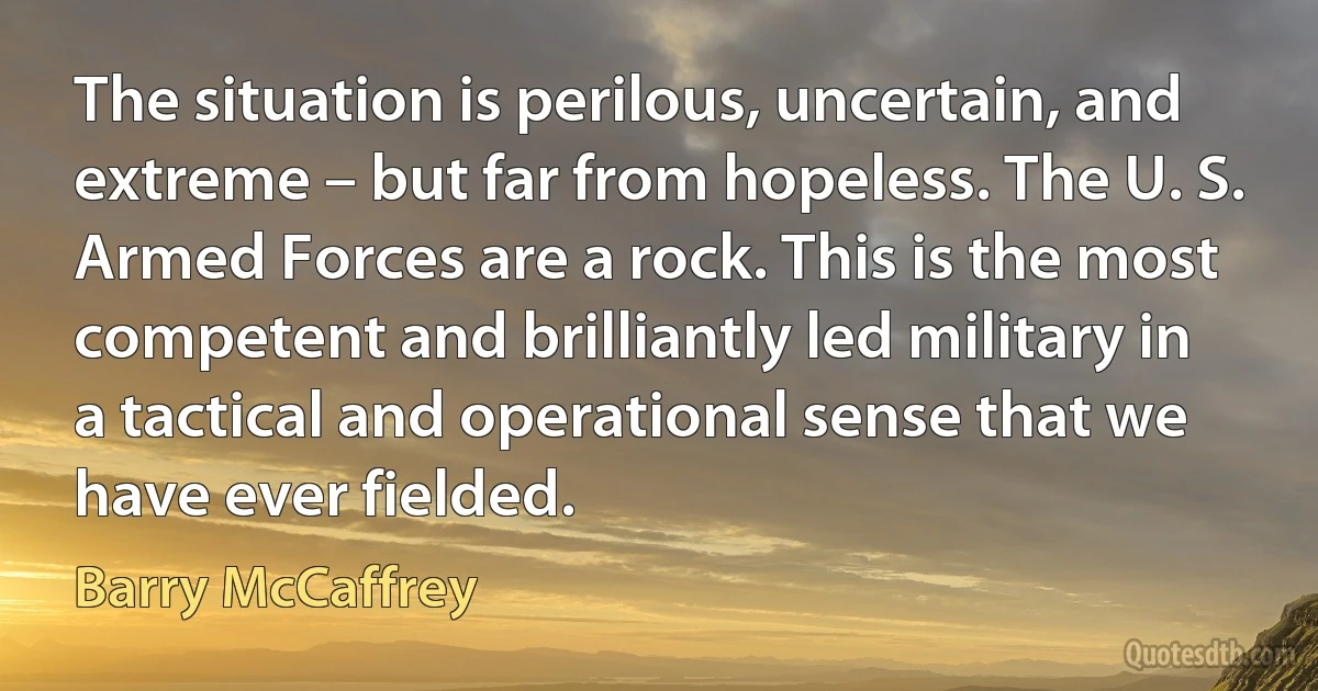 The situation is perilous, uncertain, and extreme – but far from hopeless. The U. S. Armed Forces are a rock. This is the most competent and brilliantly led military in a tactical and operational sense that we have ever fielded. (Barry McCaffrey)