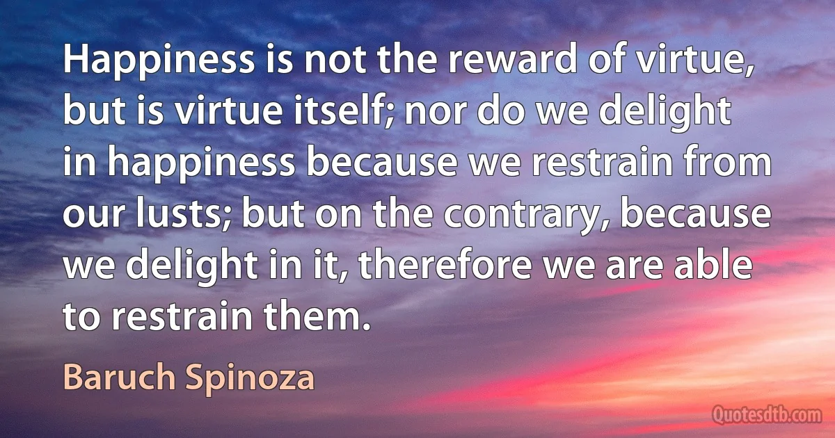 Happiness is not the reward of virtue, but is virtue itself; nor do we delight in happiness because we restrain from our lusts; but on the contrary, because we delight in it, therefore we are able to restrain them. (Baruch Spinoza)