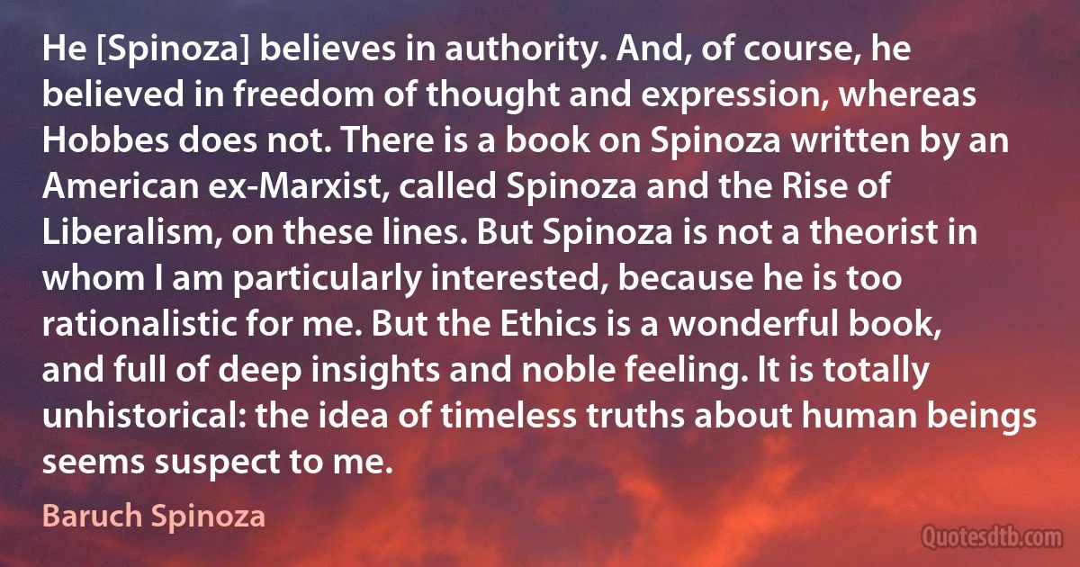 He [Spinoza] believes in authority. And, of course, he believed in freedom of thought and expression, whereas Hobbes does not. There is a book on Spinoza written by an American ex-Marxist, called Spinoza and the Rise of Liberalism, on these lines. But Spinoza is not a theorist in whom I am particularly interested, because he is too rationalistic for me. But the Ethics is a wonderful book, and full of deep insights and noble feeling. It is totally unhistorical: the idea of timeless truths about human beings seems suspect to me. (Baruch Spinoza)