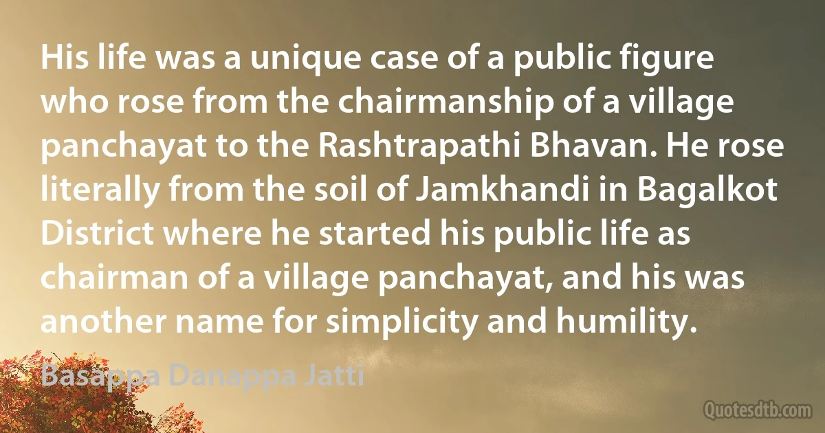 His life was a unique case of a public figure who rose from the chairmanship of a village panchayat to the Rashtrapathi Bhavan. He rose literally from the soil of Jamkhandi in Bagalkot District where he started his public life as chairman of a village panchayat, and his was another name for simplicity and humility. (Basappa Danappa Jatti)