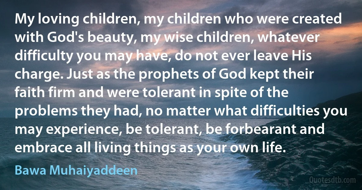 My loving children, my children who were created with God's beauty, my wise children, whatever difficulty you may have, do not ever leave His charge. Just as the prophets of God kept their faith firm and were tolerant in spite of the problems they had, no matter what difficulties you may experience, be tolerant, be forbearant and embrace all living things as your own life. (Bawa Muhaiyaddeen)