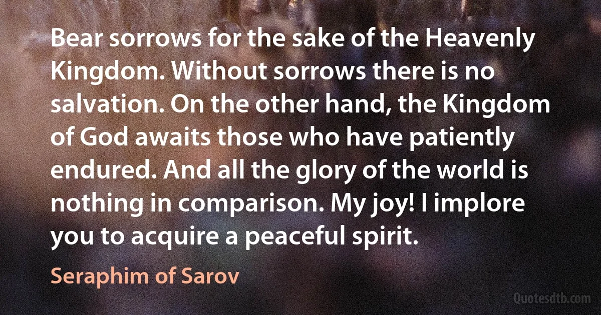 Bear sorrows for the sake of the Heavenly Kingdom. Without sorrows there is no salvation. On the other hand, the Kingdom of God awaits those who have patiently endured. And all the glory of the world is nothing in comparison. My joy! I implore you to acquire a peaceful spirit. (Seraphim of Sarov)
