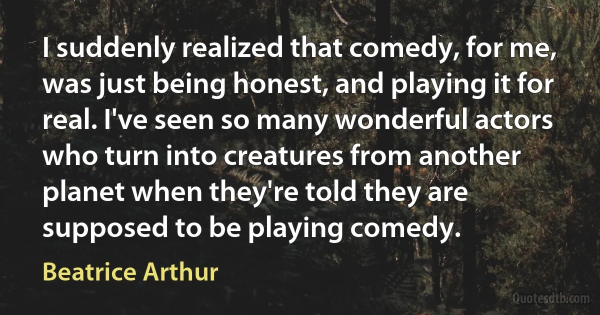 I suddenly realized that comedy, for me, was just being honest, and playing it for real. I've seen so many wonderful actors who turn into creatures from another planet when they're told they are supposed to be playing comedy. (Beatrice Arthur)