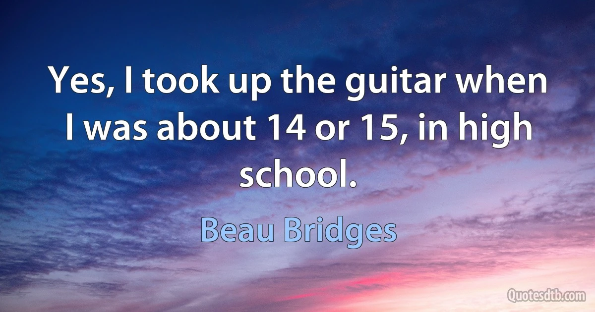 Yes, I took up the guitar when I was about 14 or 15, in high school. (Beau Bridges)