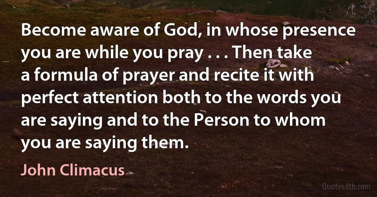 Become aware of God, in whose presence you are while you pray . . . Then take a formula of prayer and recite it with perfect attention both to the words you are saying and to the Person to whom you are saying them. (John Climacus)