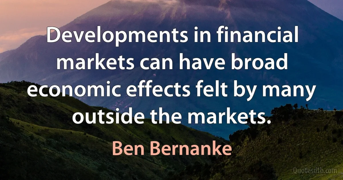 Developments in financial markets can have broad economic effects felt by many outside the markets. (Ben Bernanke)