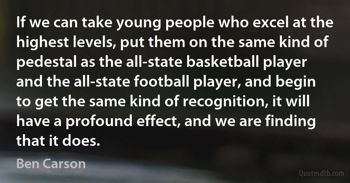 If we can take young people who excel at the highest levels, put them on the same kind of pedestal as the all-state basketball player and the all-state football player, and begin to get the same kind of recognition, it will have a profound effect, and we are finding that it does. (Ben Carson)