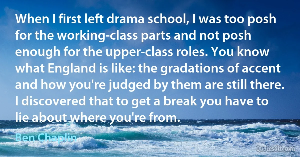 When I first left drama school, I was too posh for the working-class parts and not posh enough for the upper-class roles. You know what England is like: the gradations of accent and how you're judged by them are still there. I discovered that to get a break you have to lie about where you're from. (Ben Chaplin)