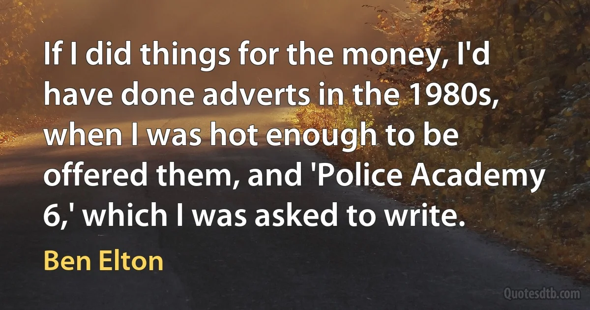 If I did things for the money, I'd have done adverts in the 1980s, when I was hot enough to be offered them, and 'Police Academy 6,' which I was asked to write. (Ben Elton)