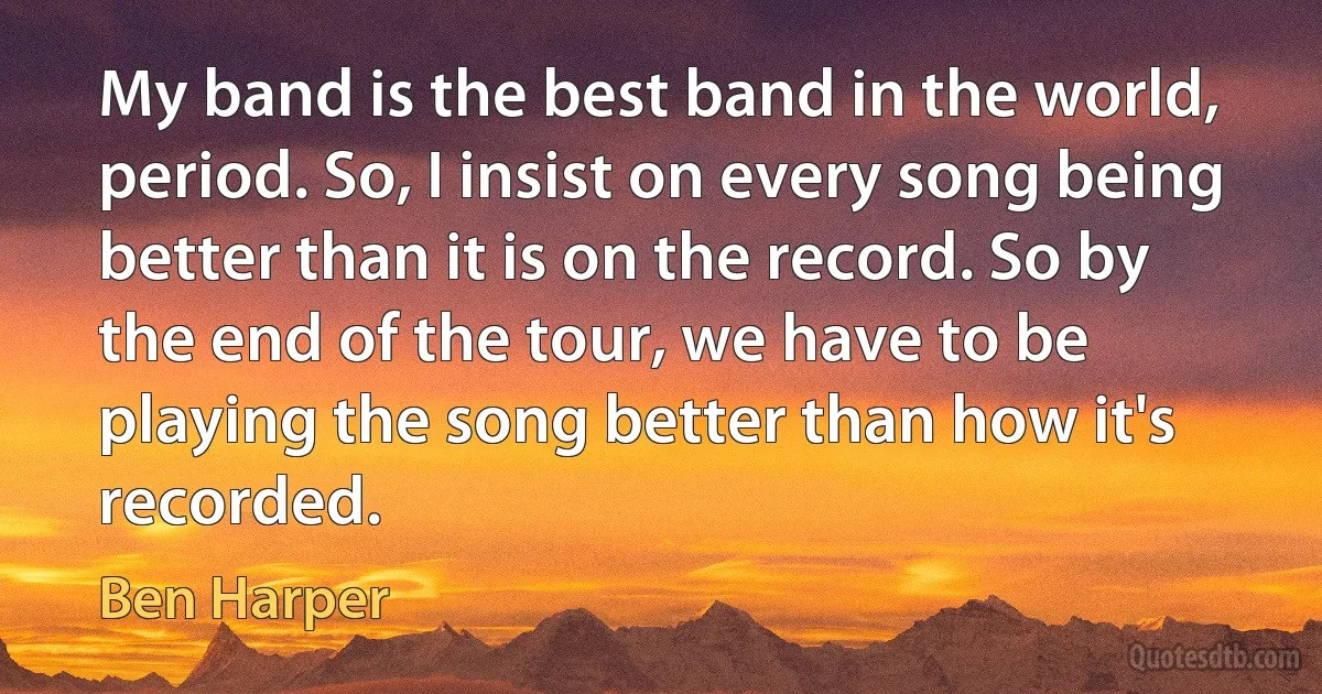 My band is the best band in the world, period. So, I insist on every song being better than it is on the record. So by the end of the tour, we have to be playing the song better than how it's recorded. (Ben Harper)