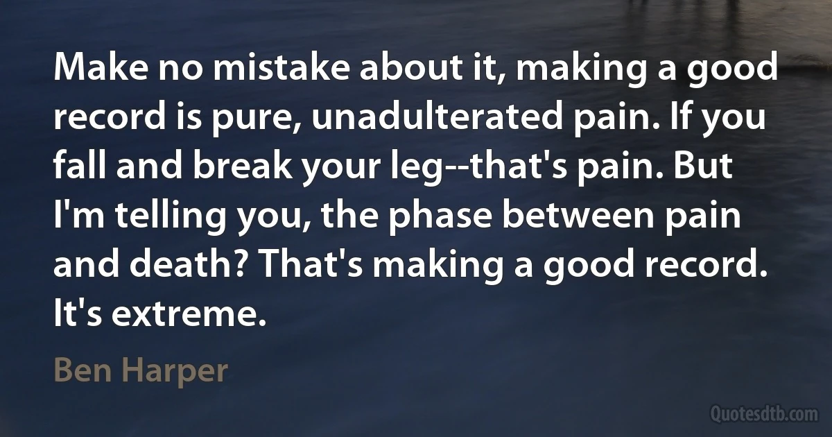 Make no mistake about it, making a good record is pure, unadulterated pain. If you fall and break your leg--that's pain. But I'm telling you, the phase between pain and death? That's making a good record. It's extreme. (Ben Harper)