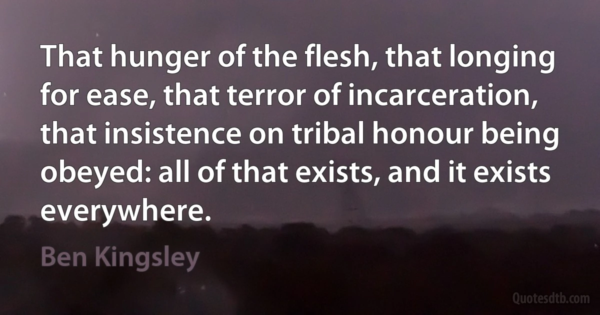 That hunger of the flesh, that longing for ease, that terror of incarceration, that insistence on tribal honour being obeyed: all of that exists, and it exists everywhere. (Ben Kingsley)