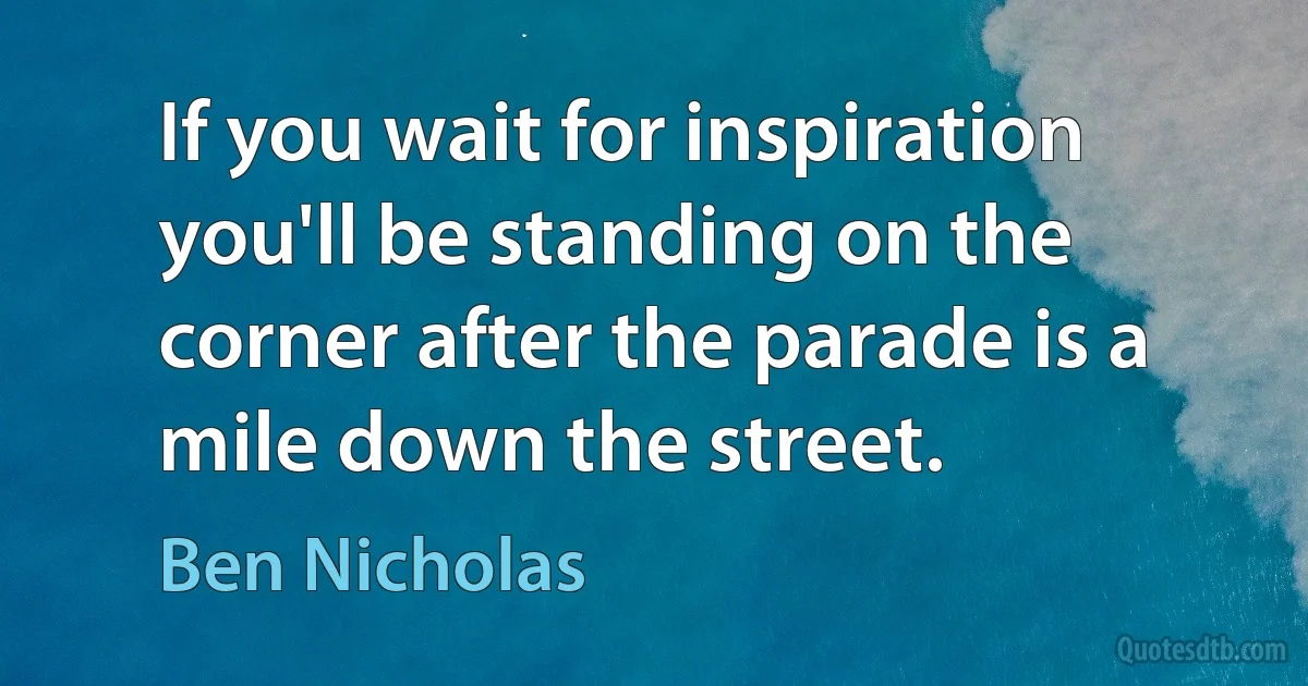 If you wait for inspiration you'll be standing on the corner after the parade is a mile down the street. (Ben Nicholas)