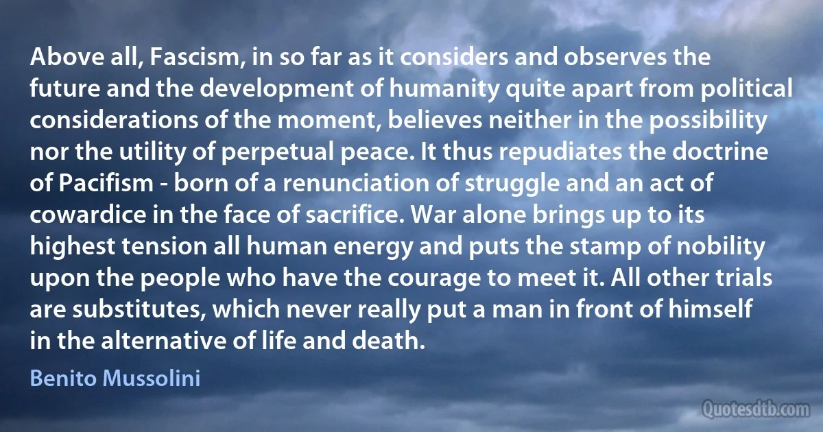 Above all, Fascism, in so far as it considers and observes the future and the development of humanity quite apart from political considerations of the moment, believes neither in the possibility nor the utility of perpetual peace. It thus repudiates the doctrine of Pacifism - born of a renunciation of struggle and an act of cowardice in the face of sacrifice. War alone brings up to its highest tension all human energy and puts the stamp of nobility upon the people who have the courage to meet it. All other trials are substitutes, which never really put a man in front of himself in the alternative of life and death. (Benito Mussolini)