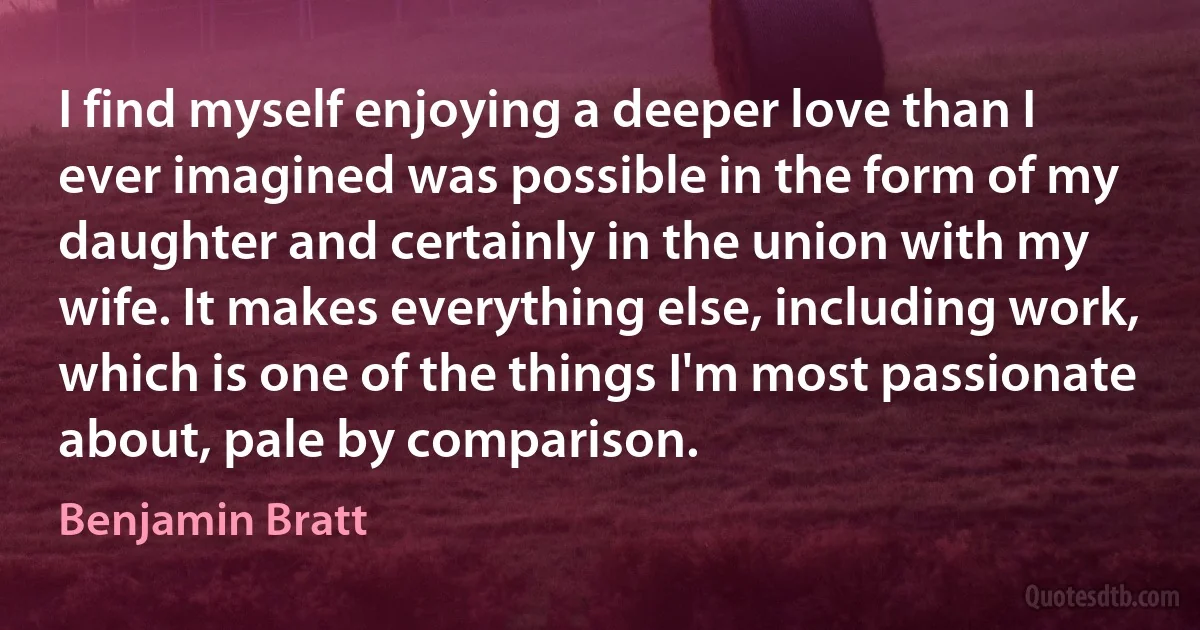 I find myself enjoying a deeper love than I ever imagined was possible in the form of my daughter and certainly in the union with my wife. It makes everything else, including work, which is one of the things I'm most passionate about, pale by comparison. (Benjamin Bratt)