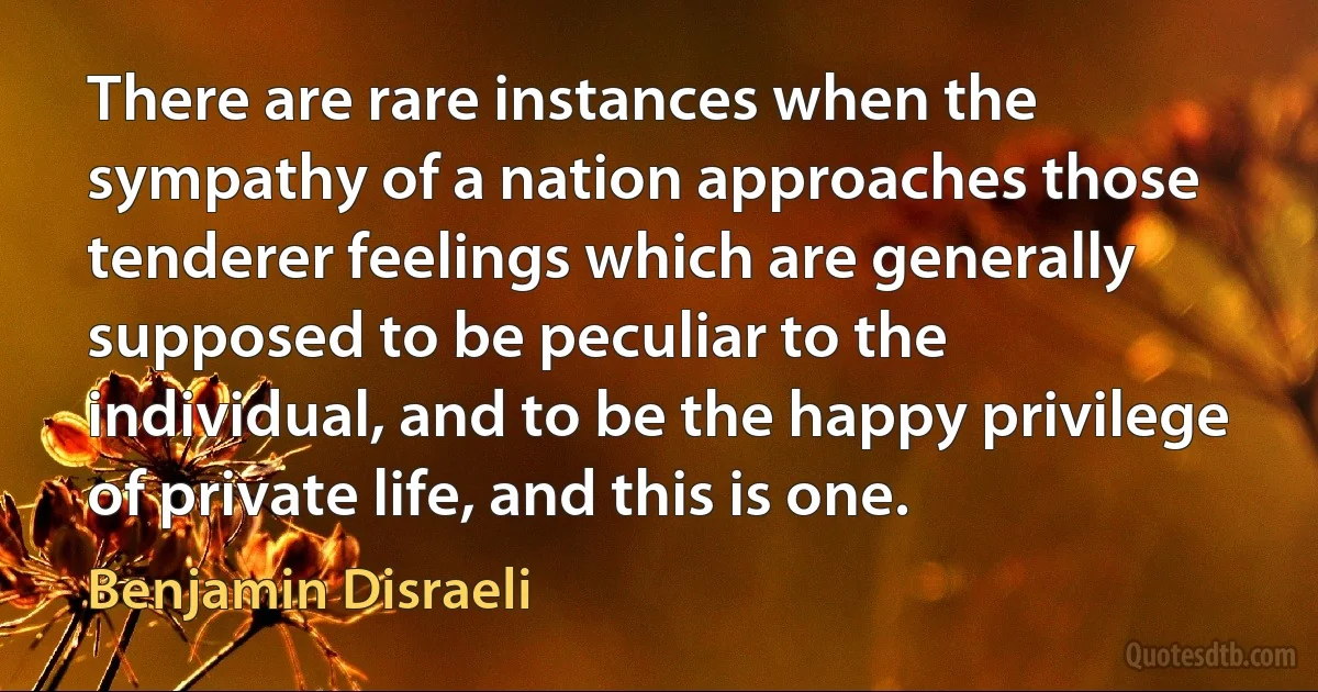 There are rare instances when the sympathy of a nation approaches those tenderer feelings which are generally supposed to be peculiar to the individual, and to be the happy privilege of private life, and this is one. (Benjamin Disraeli)