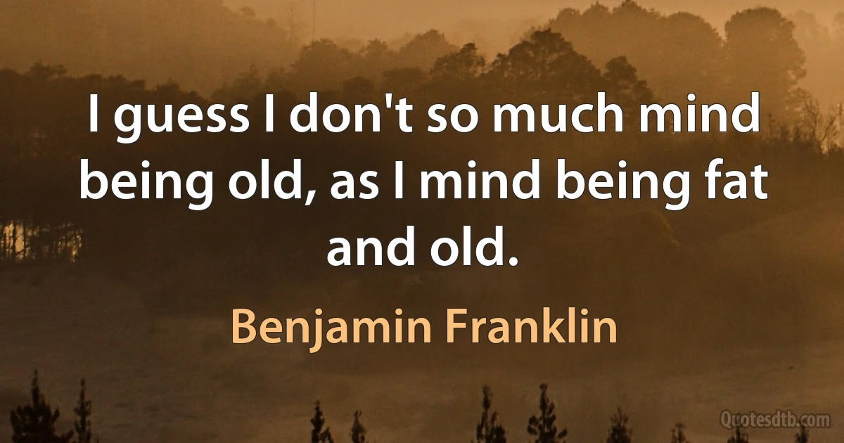 I guess I don't so much mind being old, as I mind being fat and old. (Benjamin Franklin)