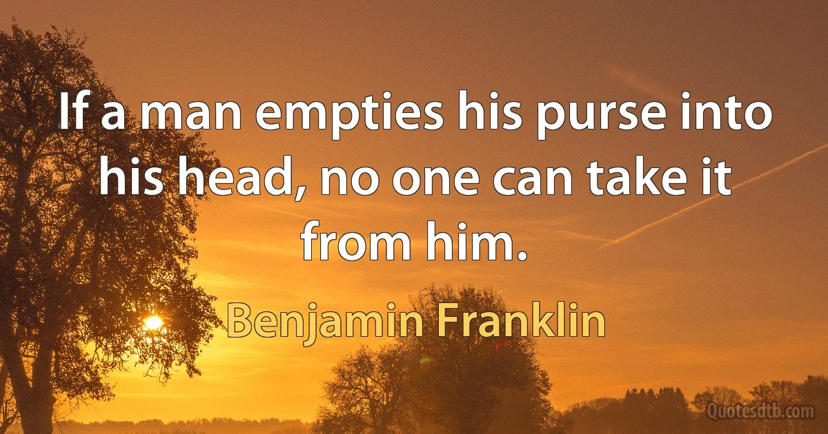 If a man empties his purse into his head, no one can take it from him. (Benjamin Franklin)