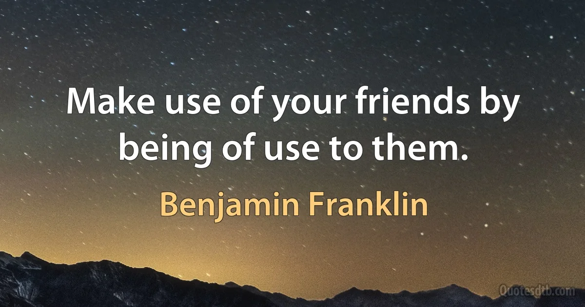 Make use of your friends by being of use to them. (Benjamin Franklin)