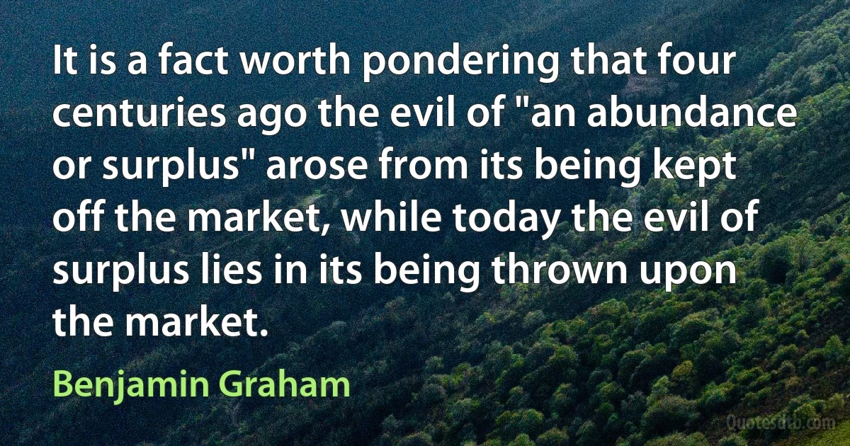 It is a fact worth pondering that four centuries ago the evil of "an abundance or surplus" arose from its being kept off the market, while today the evil of surplus lies in its being thrown upon the market. (Benjamin Graham)