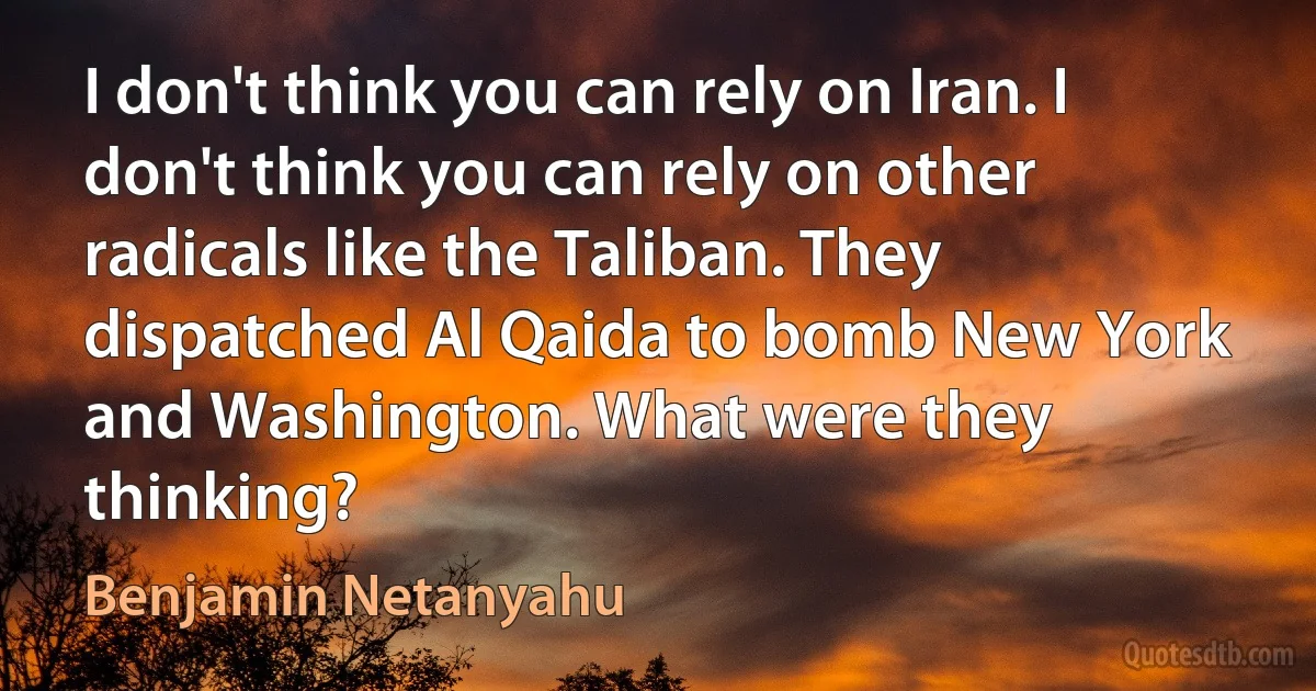 I don't think you can rely on Iran. I don't think you can rely on other radicals like the Taliban. They dispatched Al Qaida to bomb New York and Washington. What were they thinking? (Benjamin Netanyahu)