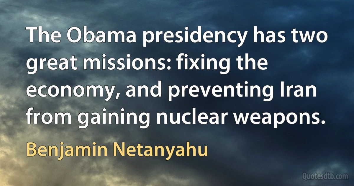 The Obama presidency has two great missions: fixing the economy, and preventing Iran from gaining nuclear weapons. (Benjamin Netanyahu)