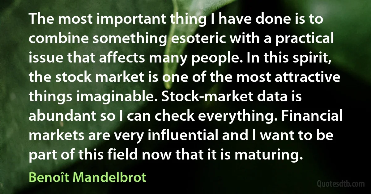 The most important thing I have done is to combine something esoteric with a practical issue that affects many people. In this spirit, the stock market is one of the most attractive things imaginable. Stock-market data is abundant so I can check everything. Financial markets are very influential and I want to be part of this field now that it is maturing. (Benoît Mandelbrot)