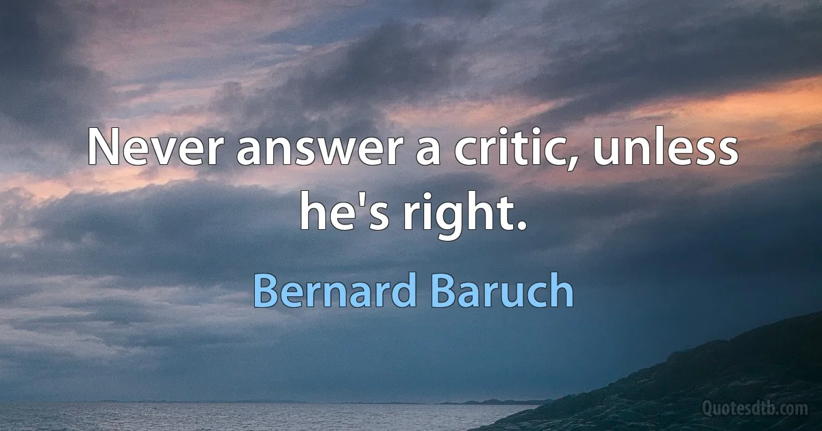 Never answer a critic, unless he's right. (Bernard Baruch)