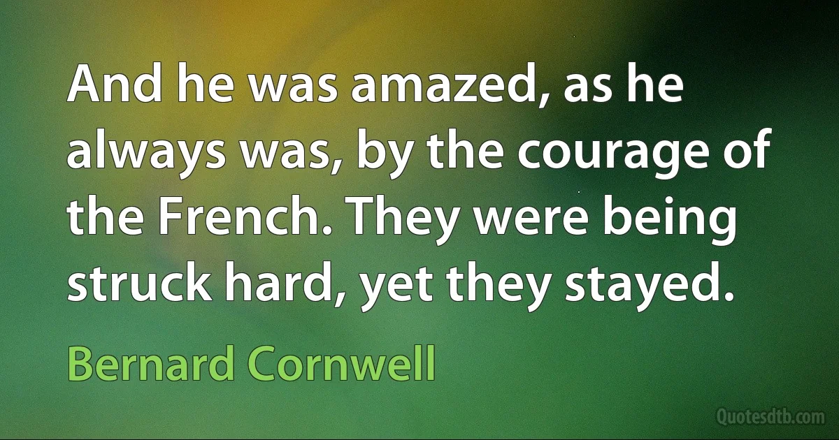 And he was amazed, as he always was, by the courage of the French. They were being struck hard, yet they stayed. (Bernard Cornwell)