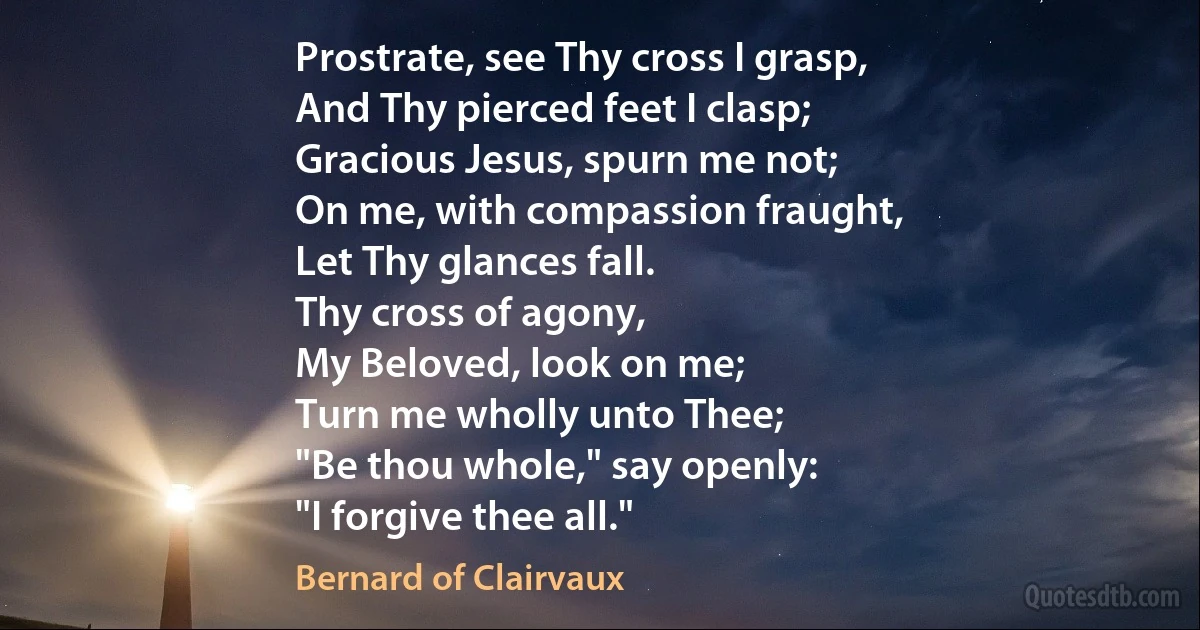 Prostrate, see Thy cross I grasp,
And Thy pierced feet I clasp;
Gracious Jesus, spurn me not;
On me, with compassion fraught,
Let Thy glances fall.
Thy cross of agony,
My Beloved, look on me;
Turn me wholly unto Thee;
"Be thou whole," say openly:
"I forgive thee all." (Bernard of Clairvaux)