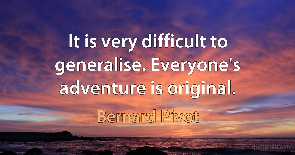 It is very difficult to generalise. Everyone's adventure is original. (Bernard Pivot)