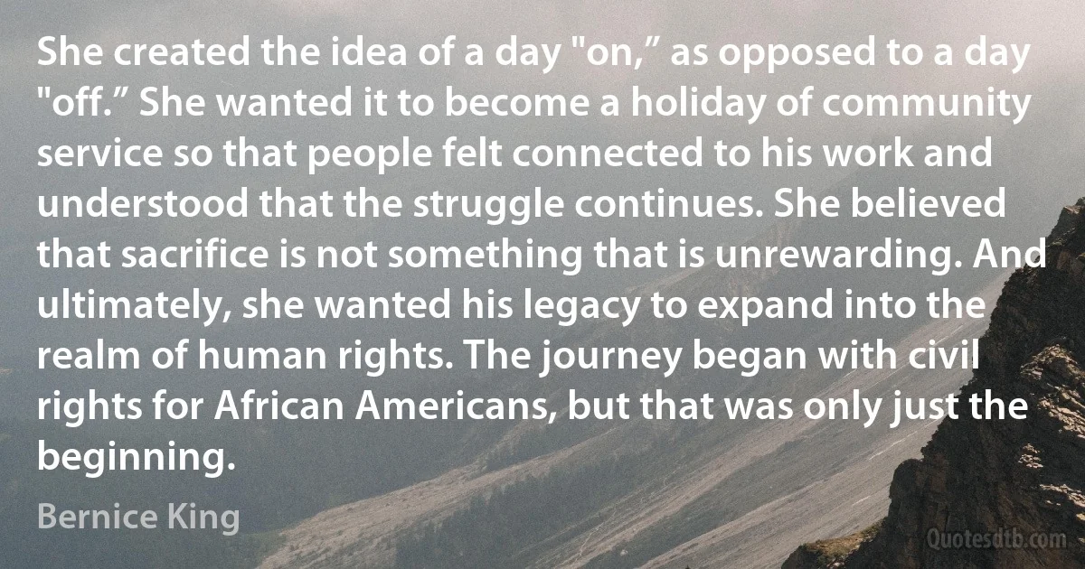 She created the idea of a day "on,” as opposed to a day "off.” She wanted it to become a holiday of community service so that people felt connected to his work and understood that the struggle continues. She believed that sacrifice is not something that is unrewarding. And ultimately, she wanted his legacy to expand into the realm of human rights. The journey began with civil rights for African Americans, but that was only just the beginning. (Bernice King)