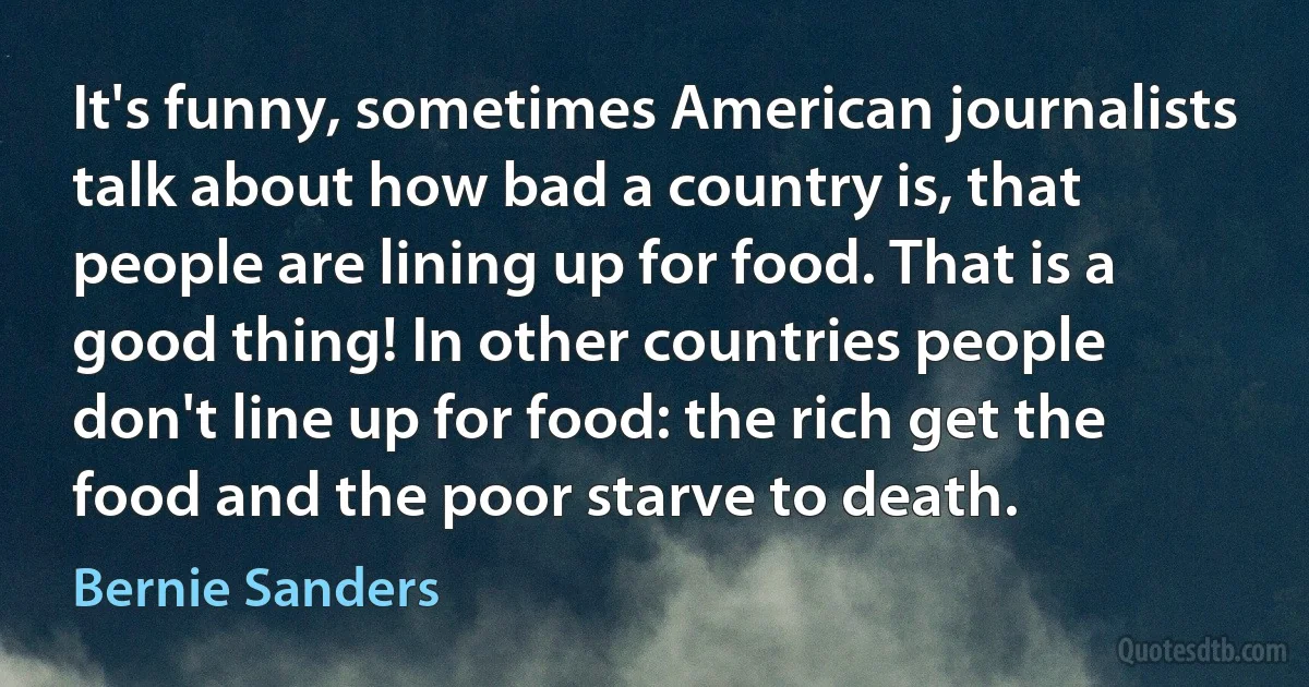 It's funny, sometimes American journalists talk about how bad a country is, that people are lining up for food. That is a good thing! In other countries people don't line up for food: the rich get the food and the poor starve to death. (Bernie Sanders)