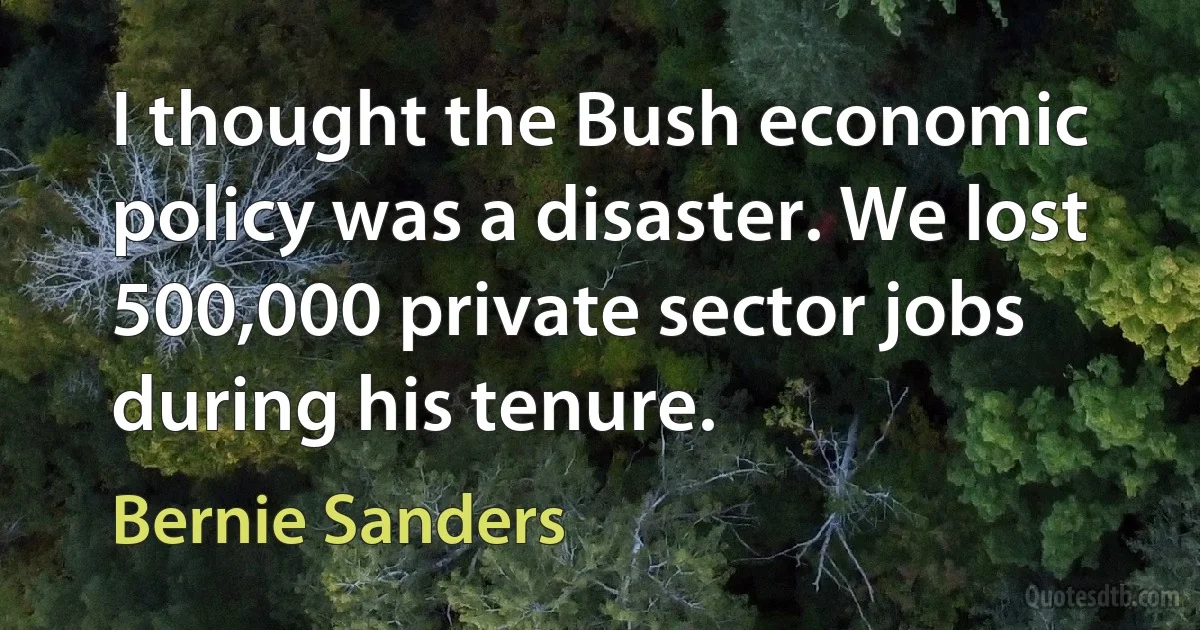 I thought the Bush economic policy was a disaster. We lost 500,000 private sector jobs during his tenure. (Bernie Sanders)