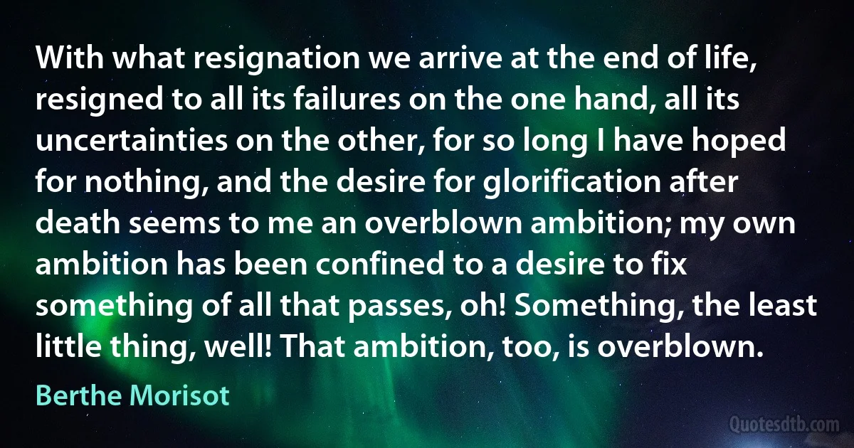 With what resignation we arrive at the end of life, resigned to all its failures on the one hand, all its uncertainties on the other, for so long I have hoped for nothing, and the desire for glorification after death seems to me an overblown ambition; my own ambition has been confined to a desire to fix something of all that passes, oh! Something, the least little thing, well! That ambition, too, is overblown. (Berthe Morisot)