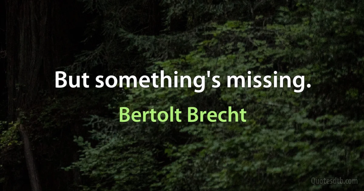 But something's missing. (Bertolt Brecht)