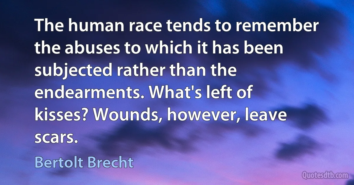 The human race tends to remember the abuses to which it has been subjected rather than the endearments. What's left of kisses? Wounds, however, leave scars. (Bertolt Brecht)