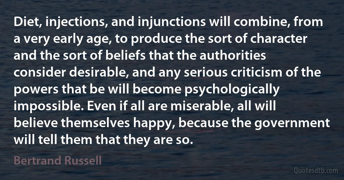 Diet, injections, and injunctions will combine, from a very early age, to produce the sort of character and the sort of beliefs that the authorities consider desirable, and any serious criticism of the powers that be will become psychologically impossible. Even if all are miserable, all will believe themselves happy, because the government will tell them that they are so. (Bertrand Russell)