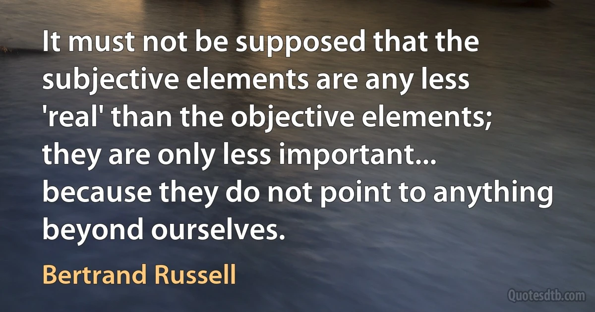 It must not be supposed that the subjective elements are any less 'real' than the objective elements; they are only less important... because they do not point to anything beyond ourselves. (Bertrand Russell)