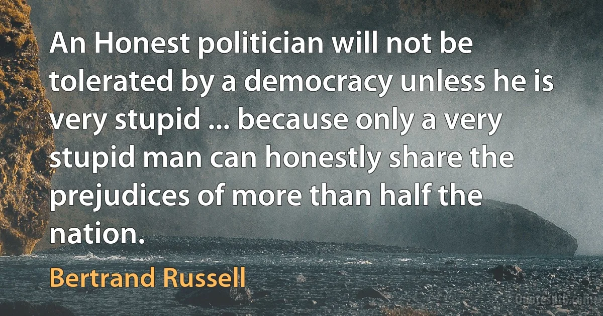 An Honest politician will not be tolerated by a democracy unless he is very stupid ... because only a very stupid man can honestly share the prejudices of more than half the nation. (Bertrand Russell)