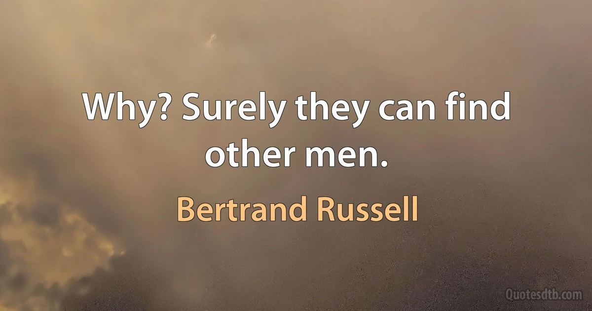 Why? Surely they can find other men. (Bertrand Russell)