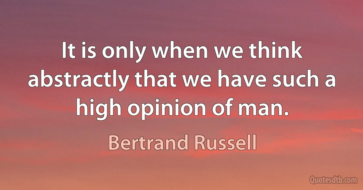 It is only when we think abstractly that we have such a high opinion of man. (Bertrand Russell)