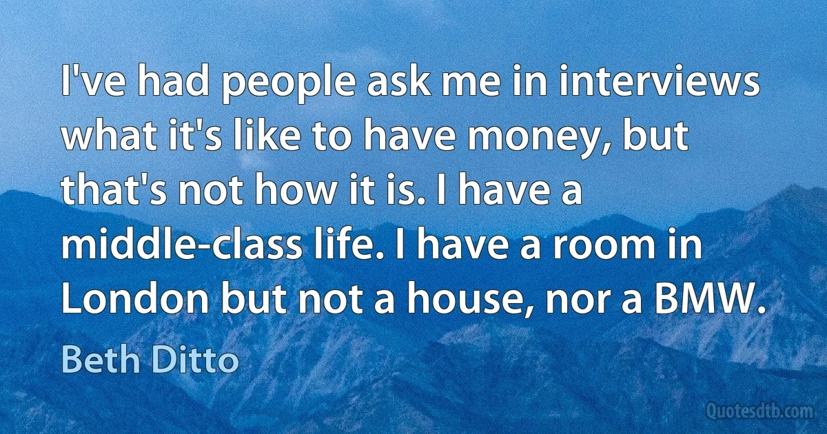 I've had people ask me in interviews what it's like to have money, but that's not how it is. I have a middle-class life. I have a room in London but not a house, nor a BMW. (Beth Ditto)