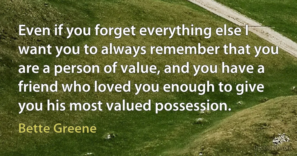 Even if you forget everything else I want you to always remember that you are a person of value, and you have a friend who loved you enough to give you his most valued possession. (Bette Greene)