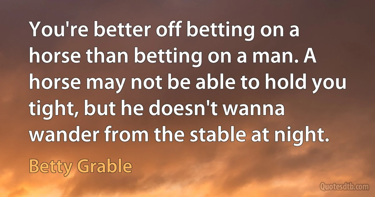 You're better off betting on a horse than betting on a man. A horse may not be able to hold you tight, but he doesn't wanna wander from the stable at night. (Betty Grable)