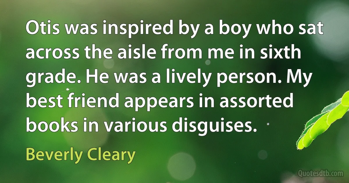 Otis was inspired by a boy who sat across the aisle from me in sixth grade. He was a lively person. My best friend appears in assorted books in various disguises. (Beverly Cleary)