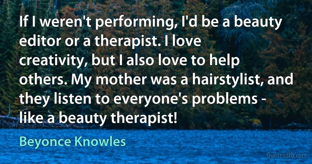 If I weren't performing, I'd be a beauty editor or a therapist. I love creativity, but I also love to help others. My mother was a hairstylist, and they listen to everyone's problems - like a beauty therapist! (Beyonce Knowles)