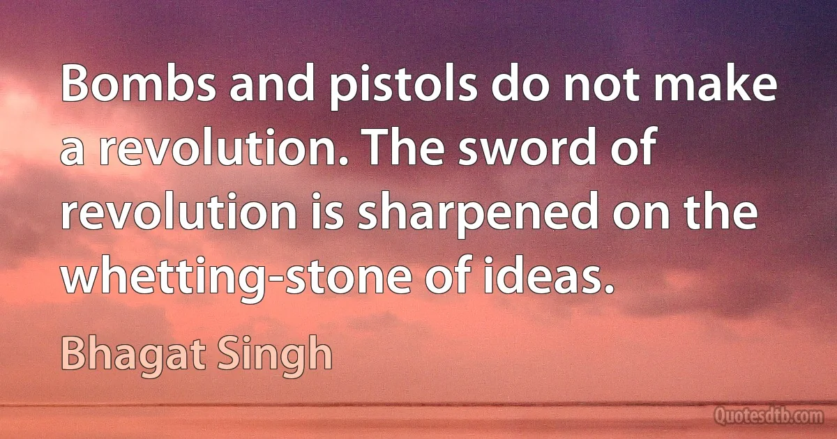 Bombs and pistols do not make a revolution. The sword of revolution is sharpened on the whetting-stone of ideas. (Bhagat Singh)