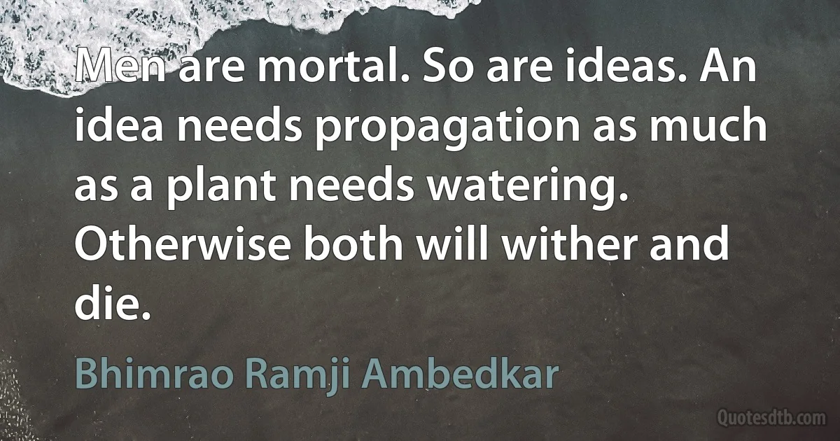 Men are mortal. So are ideas. An idea needs propagation as much as a plant needs watering. Otherwise both will wither and die. (Bhimrao Ramji Ambedkar)